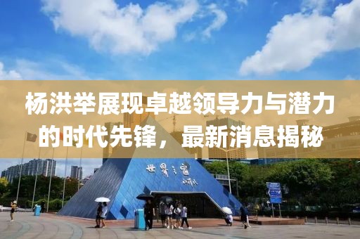 杨洪举展现卓越领导力与潜力的时代先锋，最新消息揭秘
