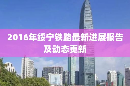 2016年绥宁铁路最新进展报告及动态更新