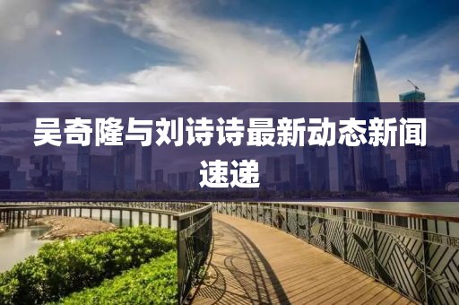 吴奇隆与刘诗诗最新动态新闻速递