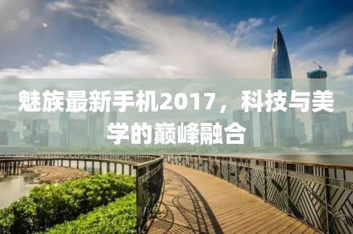 魅族最新手机2017，科技与美学的巅峰融合