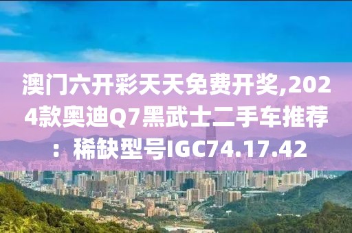澳门六开彩天天免费开奖,2024款奥迪Q7黑武士二手车推荐：稀缺型号IGC74.17.42