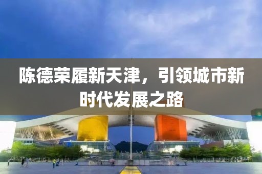 陈德荣履新天津，引领城市新时代发展之路