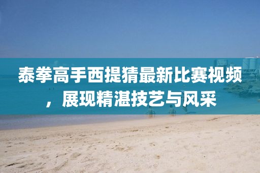泰拳高手西提猜最新比赛视频，展现精湛技艺与风采