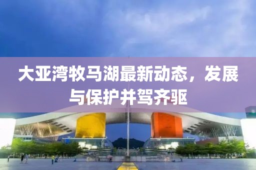 大亚湾牧马湖最新动态，发展与保护并驾齐驱