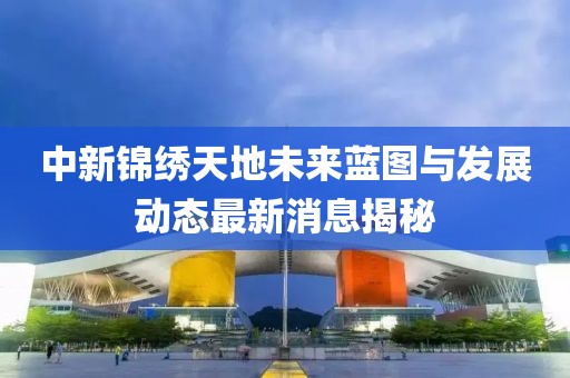 中新锦绣天地未来蓝图与发展动态最新消息揭秘