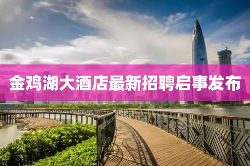 金鸡湖大酒店最新招聘启事发布
