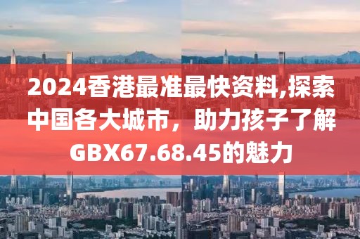 2024香港最准最快资料,探索中国各大城市，助力孩子了解GBX67.68.45的魅力