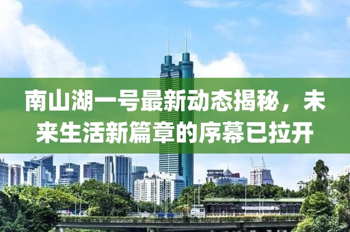 南山湖一号最新动态揭秘，未来生活新篇章的序幕已拉开