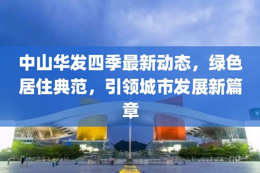中山华发四季最新动态，绿色居住典范，引领城市发展新篇章
