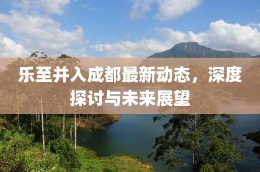 乐至并入成都最新动态，深度探讨与未来展望