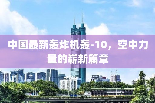 中国最新轰炸机轰-10，空中力量的崭新篇章