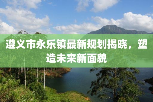 遵义市永乐镇最新规划揭晓，塑造未来新面貌