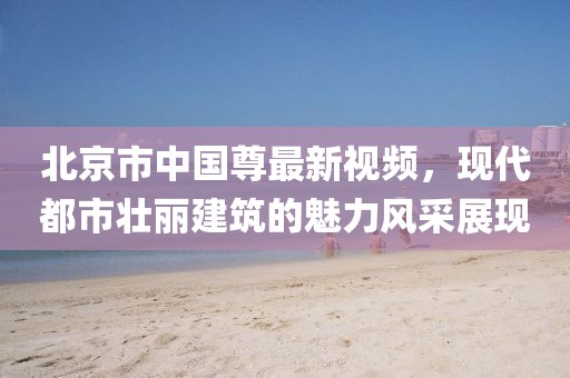 北京市中国尊最新视频，现代都市壮丽建筑的魅力风采展现