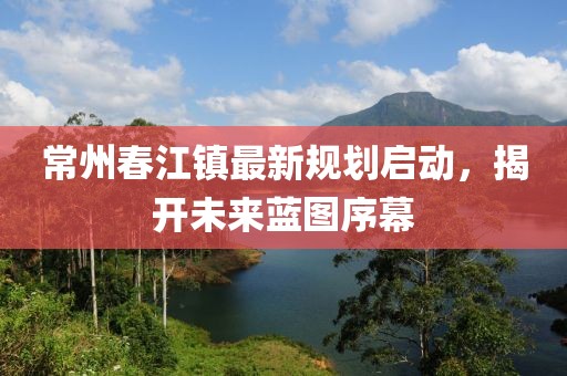 常州春江镇最新规划启动，揭开未来蓝图序幕