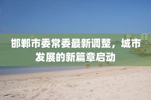 邯郸市委常委最新调整，城市发展的新篇章启动