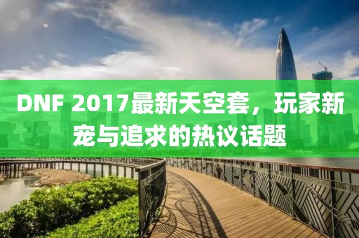 DNF 2017最新天空套，玩家新宠与追求的热议话题