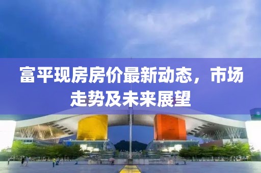 富平现房房价最新动态，市场走势及未来展望