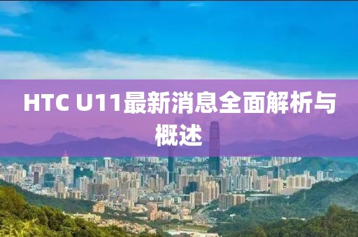 HTC U11最新消息全面解析与概述
