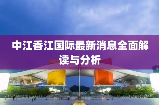 中江香江国际最新消息全面解读与分析