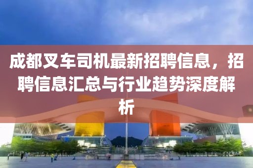 成都叉车司机最新招聘信息，招聘信息汇总与行业趋势深度解析