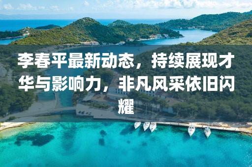 李春平最新动态，持续展现才华与影响力，非凡风采依旧闪耀