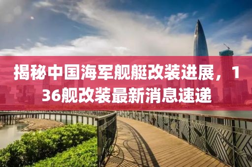 揭秘中国海军舰艇改装进展，136舰改装最新消息速递