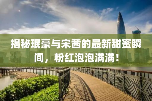 揭秘珉豪与宋茜的最新甜蜜瞬间，粉红泡泡满满！