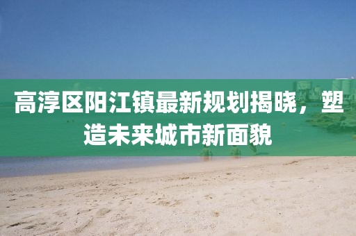 高淳区阳江镇最新规划揭晓，塑造未来城市新面貌