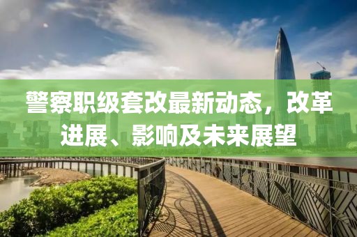 警察职级套改最新动态，改革进展、影响及未来展望