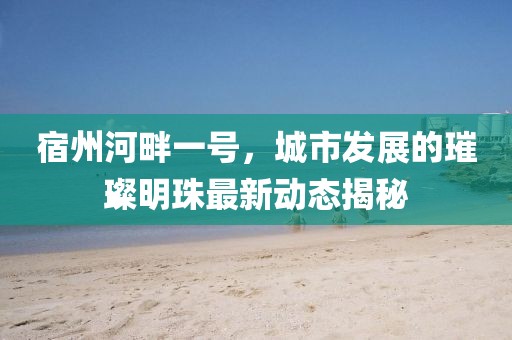 宿州河畔一号，城市发展的璀璨明珠最新动态揭秘