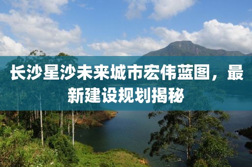 长沙星沙未来城市宏伟蓝图，最新建设规划揭秘