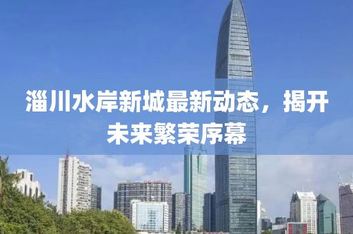 淄川水岸新城最新动态，揭开未来繁荣序幕