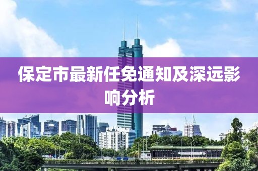保定市最新任免通知及深远影响分析