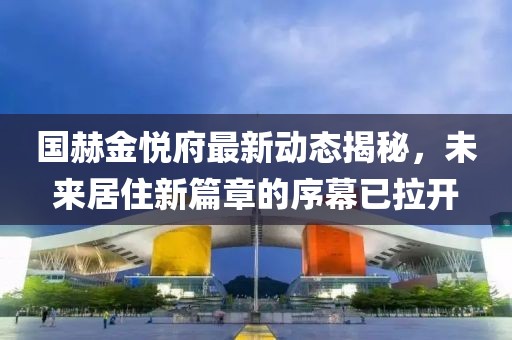 国赫金悦府最新动态揭秘，未来居住新篇章的序幕已拉开
