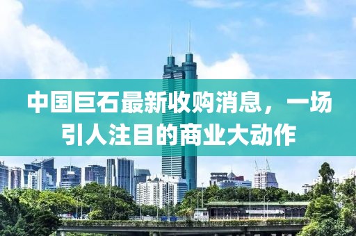 中国巨石最新收购消息，一场引人注目的商业大动作