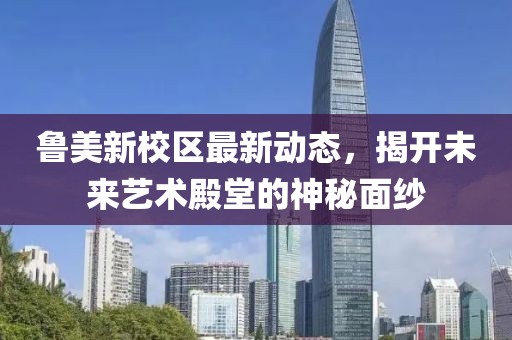 鲁美新校区最新动态，揭开未来艺术殿堂的神秘面纱