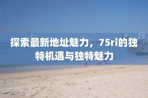 探索最新地址魅力，75ri的独特机遇与独特魅力