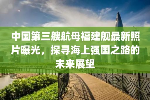 中国第三艘航母福建舰最新照片曝光，探寻海上强国之路的未来展望