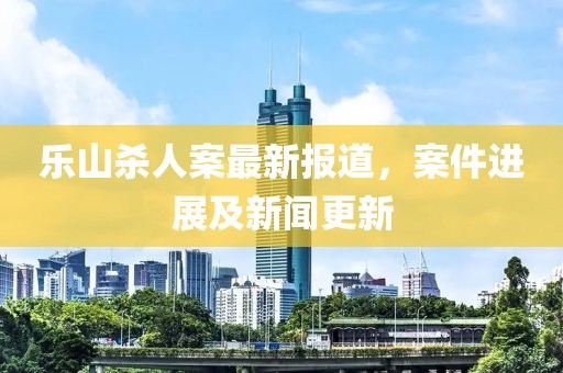 乐山杀人案最新报道，案件进展及新闻更新
