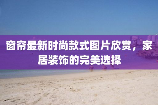 窗帘最新时尚款式图片欣赏，家居装饰的完美选择