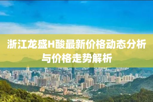 浙江龙盛H酸最新价格动态分析与价格走势解析