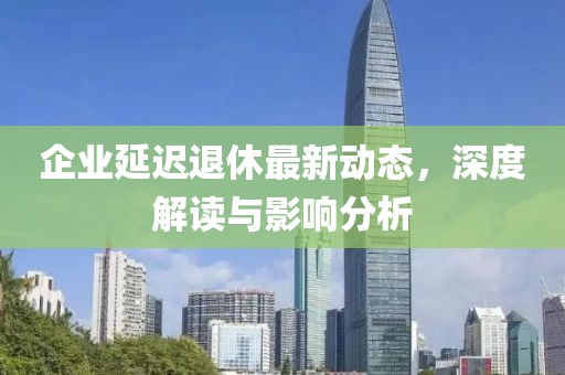 企业延迟退休最新动态，深度解读与影响分析