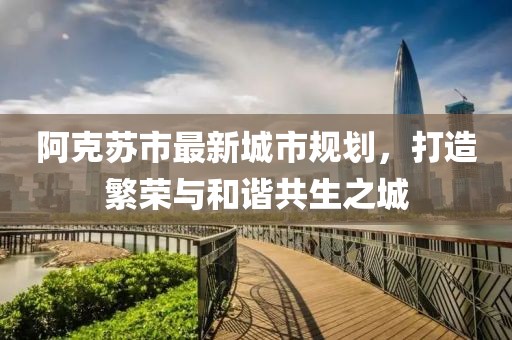 阿克苏市最新城市规划，打造繁荣与和谐共生之城