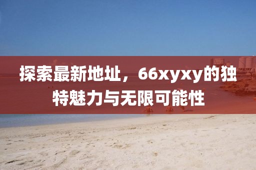 探索最新地址，66xyxy的独特魅力与无限可能性