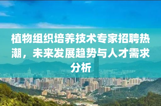 植物组织培养技术专家招聘热潮，未来发展趋势与人才需求分析