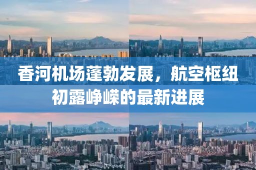 香河机场蓬勃发展，航空枢纽初露峥嵘的最新进展