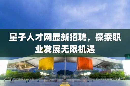 星子人才网最新招聘，探索职业发展无限机遇
