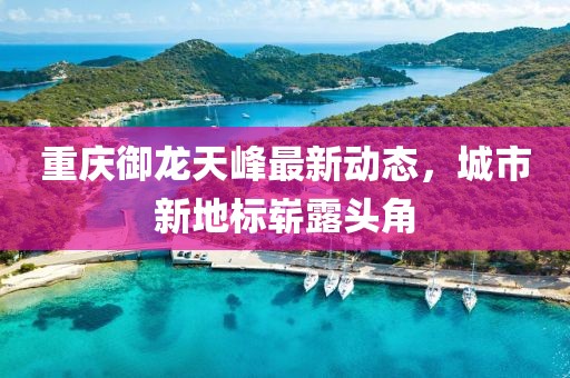 重庆御龙天峰最新动态，城市新地标崭露头角
