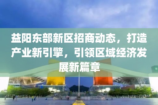 益阳东部新区招商动态，打造产业新引擎，引领区域经济发展新篇章