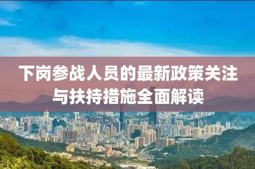 下岗参战人员的最新政策关注与扶持措施全面解读